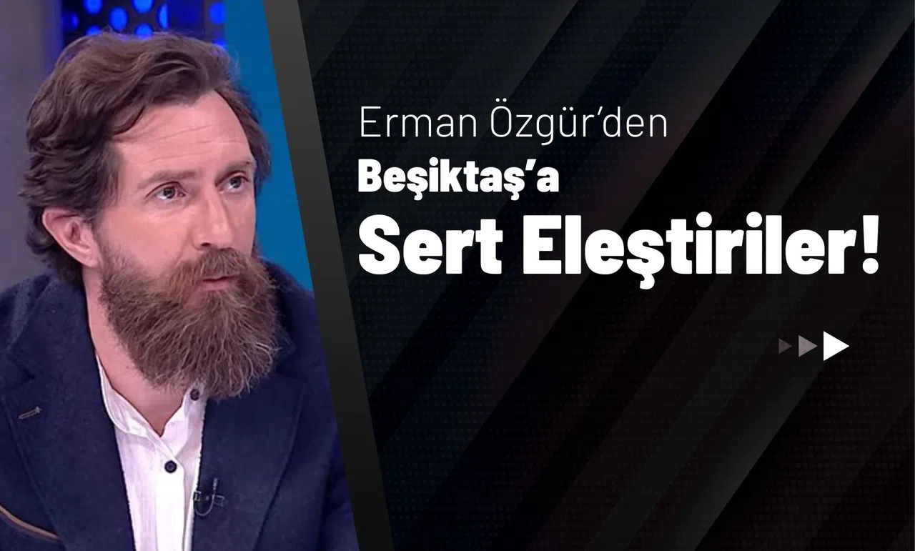 Erman Özgür’den Beşiktaş’a Sert Eleştiriler!