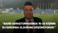 "Bahis soruşturmasında 15-20 kişinin bu durumda olduğunu düşünüyorum."
