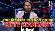 Erman Özgür'den Fenerbahçe maçında çifte standart iddiası!