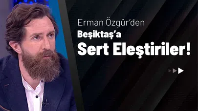 Erman Özgür’den Beşiktaş’a Sert Eleştiriler!