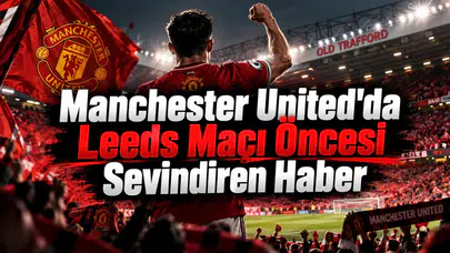 Manchester United'da Leeds Maçı Öncesi Sevindiren Haber