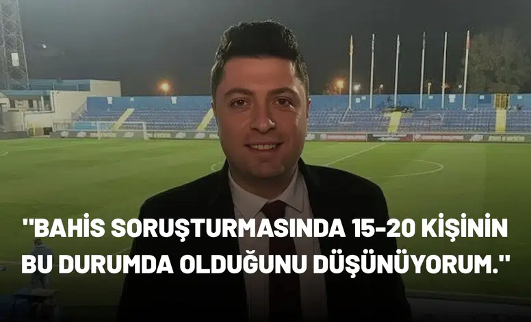 "Bahis soruşturmasında 15-20 kişinin bu durumda olduğunu düşünüyorum."