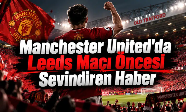 Manchester United'da Leeds Maçı Öncesi Sevindiren Haber