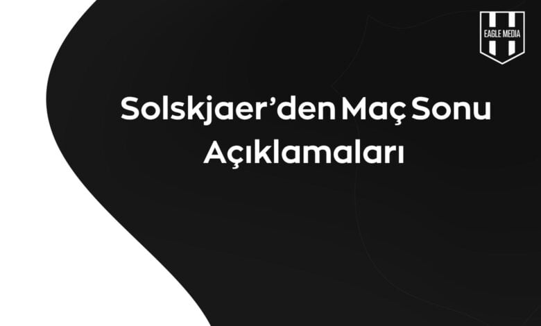 Solskjaer'den maç sonu açıklamaları