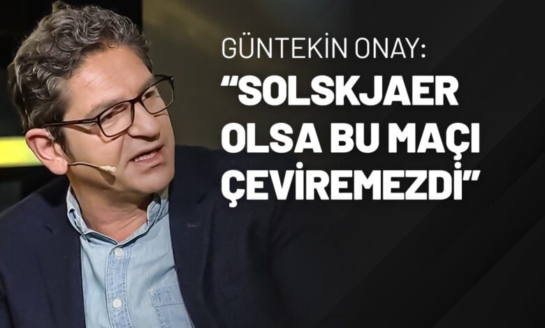 Güntekin Onay “Solskjaer Olsa Bu Maçı Çeviremezdi”