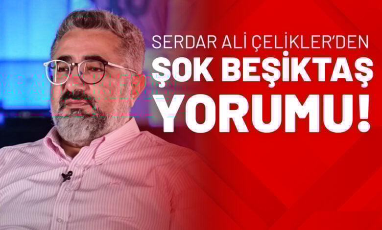Serdar Ali Çelikler’den Şok Beşiktaş Yorumu!