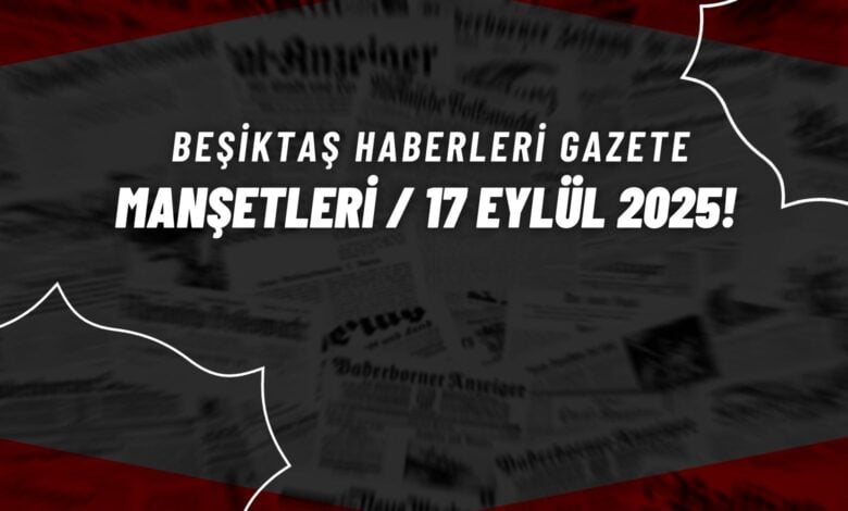 Beşiktaş Haberleri Gazete Manşetleri | 17 Eylül 2025